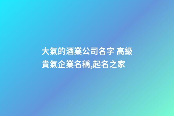 大氣的酒業公司名字 高級貴氣企業名稱,起名之家
